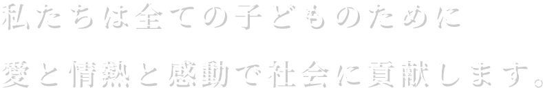 私たちは全ての子どものために愛と情熱と感動で社会に貢献します。