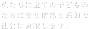 私たちは全ての子どものために愛と情熱と感動で社会に貢献します。